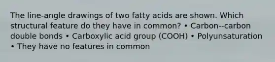 The line-angle drawings of two fatty acids are shown. Which structural feature do they have in common? • Carbon--carbon double bonds • Carboxylic acid group (COOH) • Polyunsaturation • They have no features in common