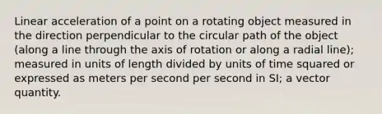 Linear acceleration of a point on a rotating object measured in the direction perpendicular to the circular path of the object (along a line through the axis of rotation or along a radial line); measured in units of length divided by units of time squared or expressed as meters per second per second in SI; a vector quantity.