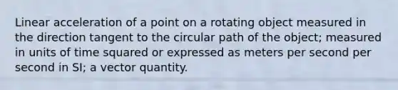 Linear acceleration of a point on a rotating object measured in the direction tangent to the circular path of the object; measured in units of time squared or expressed as meters per second per second in SI; a vector quantity.