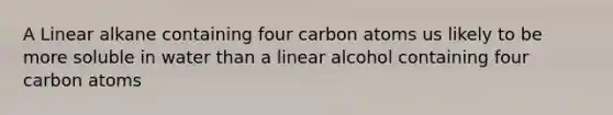 A Linear alkane containing four carbon atoms us likely to be more soluble in water than a linear alcohol containing four carbon atoms