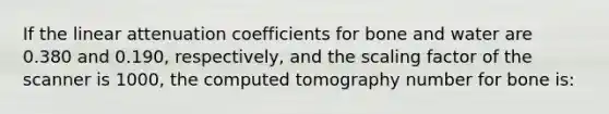 If the linear attenuation coefficients for bone and water are 0.380 and 0.190, respectively, and the scaling factor of the scanner is 1000, the computed tomography number for bone is: