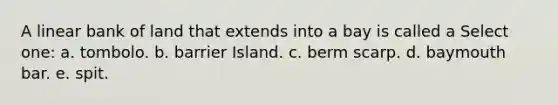 A linear bank of land that extends into a bay is called a Select one: a. tombolo. b. barrier Island. c. berm scarp. d. baymouth bar. e. spit.