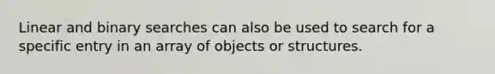 Linear and binary searches can also be used to search for a specific entry in an array of objects or structures.