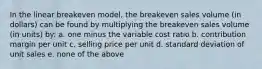 In the linear breakeven model, the breakeven sales volume (in dollars) can be found by multiplying the breakeven sales volume (in units) by: a. one minus the variable cost ratio b. contribution margin per unit c. selling price per unit d. standard deviation of unit sales e. none of the above