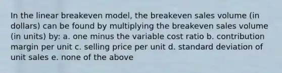 In the linear breakeven model, the breakeven sales volume (in dollars) can be found by multiplying the breakeven sales volume (in units) by: a. one minus the variable cost ratio b. contribution margin per unit c. selling price per unit d. standard deviation of unit sales e. none of the above