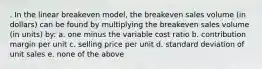 . In the linear breakeven model, the breakeven sales volume (in dollars) can be found by multiplying the breakeven sales volume (in units) by: a. one minus the variable cost ratio b. contribution margin per unit c. selling price per unit d. standard deviation of unit sales e. none of the above