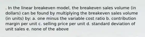 . In the linear breakeven model, the breakeven sales volume (in dollars) can be found by multiplying the breakeven sales volume (in units) by: a. one minus the variable cost ratio b. contribution margin per unit c. selling price per unit d. standard deviation of unit sales e. none of the above