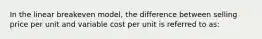 In the linear breakeven model, the difference between selling price per unit and variable cost per unit is referred to as: