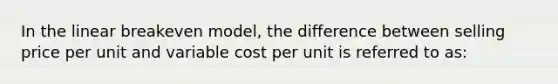 In the linear breakeven model, the difference between selling price per unit and variable cost per unit is referred to as: