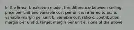 In the linear breakeven model, the difference between selling price per unit and variable cost per unit is referred to as: a. variable margin per unit b. variable cost ratio c. contribution margin per unit d. target margin per unit e. none of the above