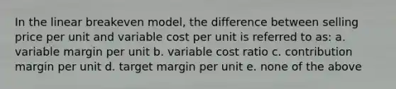 In the linear breakeven model, the difference between selling price per unit and variable cost per unit is referred to as: a. variable margin per unit b. variable cost ratio c. contribution margin per unit d. target margin per unit e. none of the above