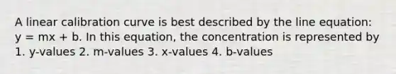 A linear calibration curve is best described by the line equation: y = mx + b. In this equation, the concentration is represented by 1. y-values 2. m-values 3. x-values 4. b-values