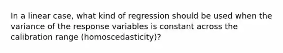 In a linear case, what kind of regression should be used when the variance of the response variables is constant across the calibration range (homoscedasticity)?