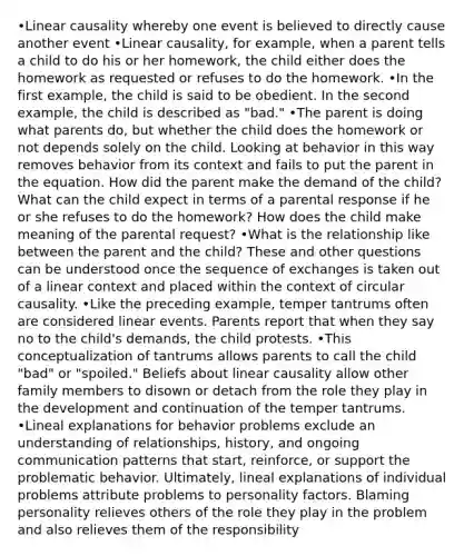 •Linear causality whereby one event is believed to directly cause another event •Linear causality, for example, when a parent tells a child to do his or her homework, the child either does the homework as requested or refuses to do the homework. •In the first example, the child is said to be obedient. In the second example, the child is described as "bad." •The parent is doing what parents do, but whether the child does the homework or not depends solely on the child. Looking at behavior in this way removes behavior from its context and fails to put the parent in the equation. How did the parent make the demand of the child? What can the child expect in terms of a parental response if he or she refuses to do the homework? How does the child make meaning of the parental request? •What is the relationship like between the parent and the child? These and other questions can be understood once the sequence of exchanges is taken out of a linear context and placed within the context of circular causality. •Like the preceding example, temper tantrums often are considered linear events. Parents report that when they say no to the child's demands, the child protests. •This conceptualization of tantrums allows parents to call the child "bad" or "spoiled." Beliefs about linear causality allow other family members to disown or detach from the role they play in the development and continuation of the temper tantrums. •Lineal explanations for behavior problems exclude an understanding of relationships, history, and ongoing communication patterns that start, reinforce, or support the problematic behavior. Ultimately, lineal explanations of individual problems attribute problems to personality factors. Blaming personality relieves others of the role they play in the problem and also relieves them of the responsibility