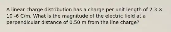 A linear charge distribution has a charge per unit length of 2.3 × 10 -6 C/m. What is the magnitude of the electric field at a perpendicular distance of 0.50 m from the line charge?