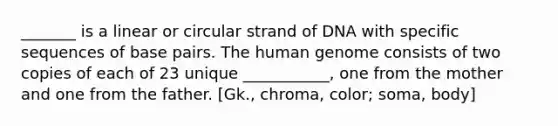 _______ is a linear or circular strand of DNA with specific sequences of base pairs. The <a href='https://www.questionai.com/knowledge/kaQqK73QV8-human-genome' class='anchor-knowledge'>human genome</a> consists of two copies of each of 23 unique ___________, one from the mother and one from the father. [Gk., chroma, color; soma, body]