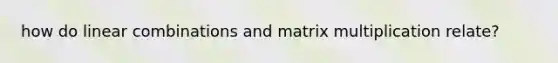 how do linear combinations and matrix multiplication relate?