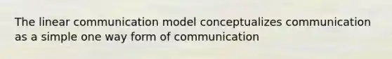 The linear communication model conceptualizes communication as a simple one way form of communication