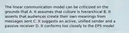 The linear communication model can be criticized on the grounds that A. It assumes that culture is hierarchical B. It asserts that audiences create their own meanings from messages sent C. It suggests an active, unified sender and a passive receiver D. It conforms too closely to the EPS model