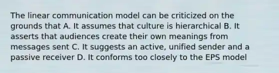 The linear communication model can be criticized on the grounds that A. It assumes that culture is hierarchical B. It asserts that audiences create their own meanings from messages sent C. It suggests an active, unified sender and a passive receiver D. It conforms too closely to the EPS model