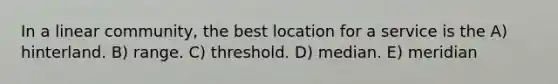 In a linear community, the best location for a service is the A) hinterland. B) range. C) threshold. D) median. E) meridian