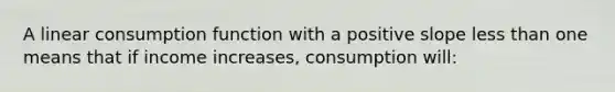 A linear consumption function with a positive slope less than one means that if income increases, consumption will: