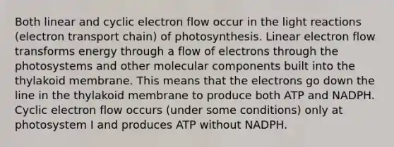 ﻿﻿Both linear and cyclic electron flow occur in the light reactions (electron transport chain) of photosynthesis. Linear electron flow transforms energy through a flow of electrons through the photosystems and other molecular components built into the thylakoid membrane. This means that the electrons go down the line in the thylakoid membrane to produce both ATP and NADPH. Cyclic electron flow occurs (under some conditions) only at photosystem I and produces ATP without NADPH.