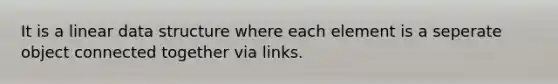 It is a linear data structure where each element is a seperate object connected together via links.