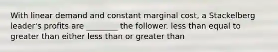 With linear demand and constant marginal cost, a Stackelberg leader's profits are ________ the follower. less than equal to greater than either less than or greater than