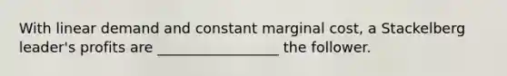 With linear demand and constant marginal cost, a Stackelberg leader's profits are _________________ the follower.