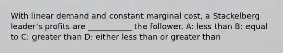 With linear demand and constant marginal cost, a Stackelberg leader's profits are ___________ the follower. A: less than B: equal to C: greater than D: either less than or greater than