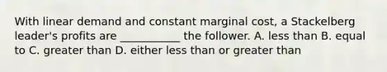 With linear demand and constant marginal cost, a Stackelberg leader's profits are ___________ the follower. A. less than B. equal to C. greater than D. either less than or greater than