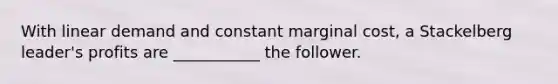 With linear demand and constant marginal cost, a Stackelberg leader's profits are ___________ the follower.