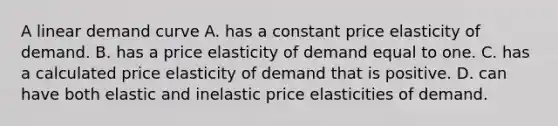 A linear demand curve A. has a constant price elasticity of demand. B. has a price elasticity of demand equal to one. C. has a calculated price elasticity of demand that is positive. D. can have both elastic and inelastic price elasticities of demand.