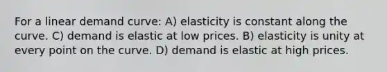 For a linear demand curve: A) elasticity is constant along the curve. C) demand is elastic at low prices. B) elasticity is unity at every point on the curve. D) demand is elastic at high prices.