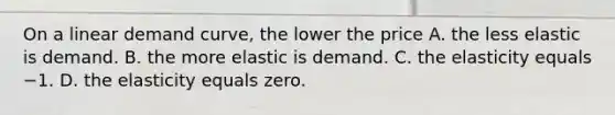 On a linear demand​ curve, the lower the price A. the less elastic is demand. B. the more elastic is demand. C. the elasticity equals −1. D. the elasticity equals zero.