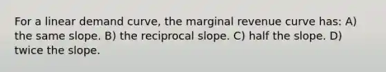 For a linear demand curve, the marginal revenue curve has: A) the same slope. B) the reciprocal slope. C) half the slope. D) twice the slope.