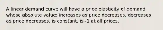 A linear demand curve will have a price elasticity of demand whose absolute value: increases as price decreases. decreases as price decreases. is constant. is -1 at all prices.