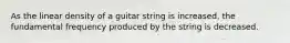 As the linear density of a guitar string is increased, the fundamental frequency produced by the string is decreased.