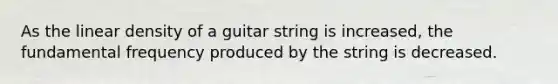 As the linear density of a guitar string is increased, the fundamental frequency produced by the string is decreased.