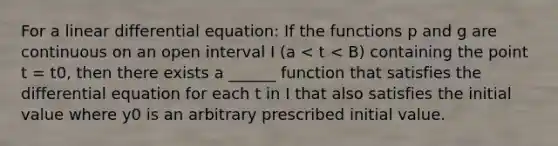 For a linear differential equation: If the functions p and g are continuous on an open interval I (a < t < B) containing the point t = t0, then there exists a ______ function that satisfies the differential equation for each t in I that also satisfies the initial value where y0 is an arbitrary prescribed initial value.