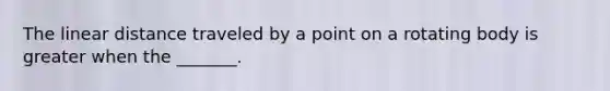 The linear distance traveled by a point on a rotating body is greater when the _______.