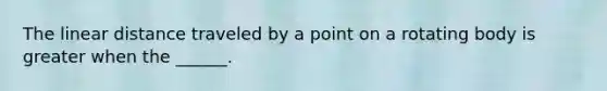 The linear distance traveled by a point on a rotating body is greater when the ______.