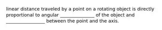 linear distance traveled by a point on a rotating object is directly proportional to angular _______________ of the object and _________________ between the point and the axis.