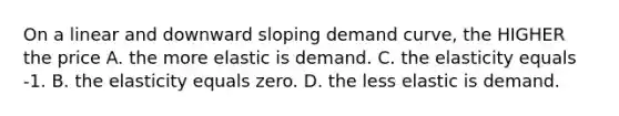 On a linear and downward sloping demand curve, the HIGHER the price A. the more elastic is demand. C. the elasticity equals -1. B. the elasticity equals zero. D. the less elastic is demand.