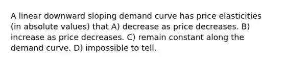 A linear downward sloping demand curve has price elasticities (in absolute values) that A) decrease as price decreases. B) increase as price decreases. C) remain constant along the demand curve. D) impossible to tell.