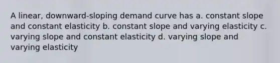 A linear, downward-sloping demand curve has a. constant slope and constant elasticity b. constant slope and varying elasticity c. varying slope and constant elasticity d. varying slope and varying elasticity