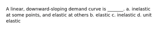 A linear, downward-sloping demand curve is _______. a. inelastic at some points, and elastic at others b. elastic c. inelastic d. unit elastic