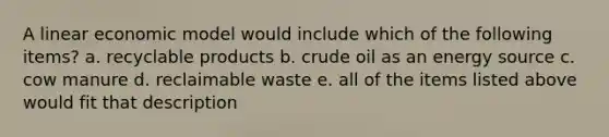 A linear economic model would include which of the following items? a. recyclable products b. crude oil as an energy source c. cow manure d. reclaimable waste e. all of the items listed above would fit that description