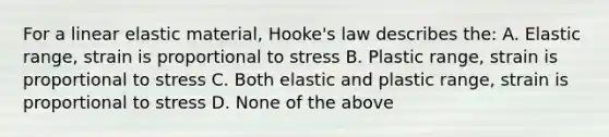 For a linear elastic material, Hooke's law describes the: A. Elastic range, strain is proportional to stress B. Plastic range, strain is proportional to stress C. Both elastic and plastic range, strain is proportional to stress D. None of the above